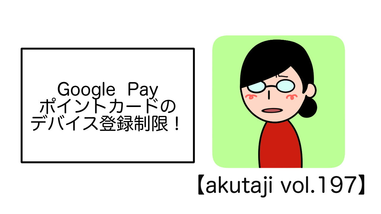 Google Payポイントカードのデバイス登録制限！【akutaji Vol.197】