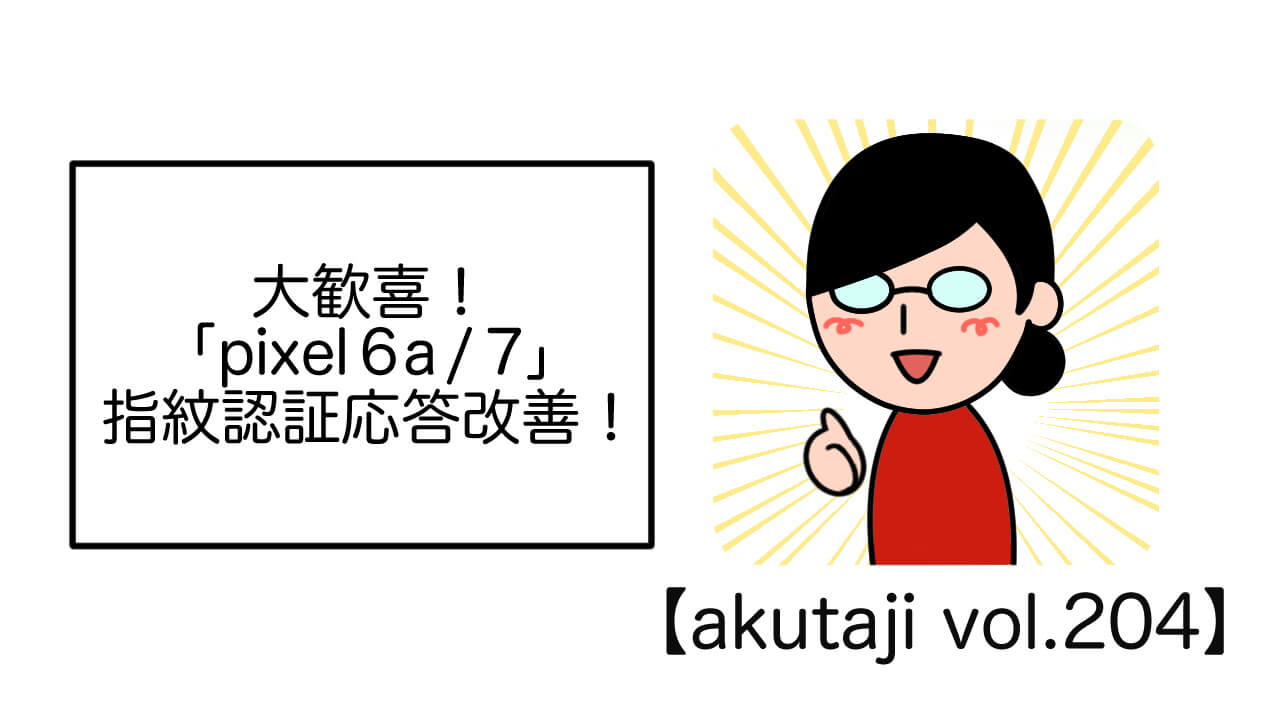 大歓喜！「Pixel 6a/7」指紋認証応答改善！【akutaji Vol.204】