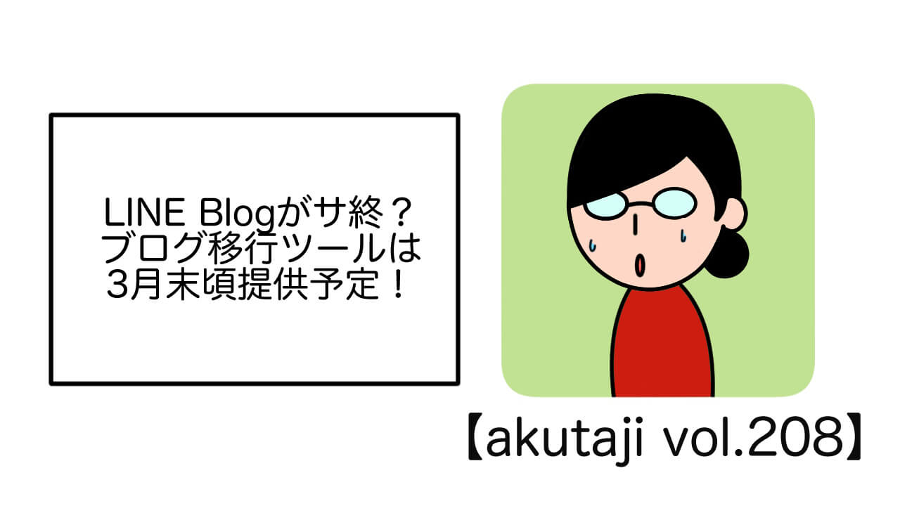 LINE BLOGがサ終？ブログ移行ツールは3月末頃提供予定！【akutaji Vol.208】