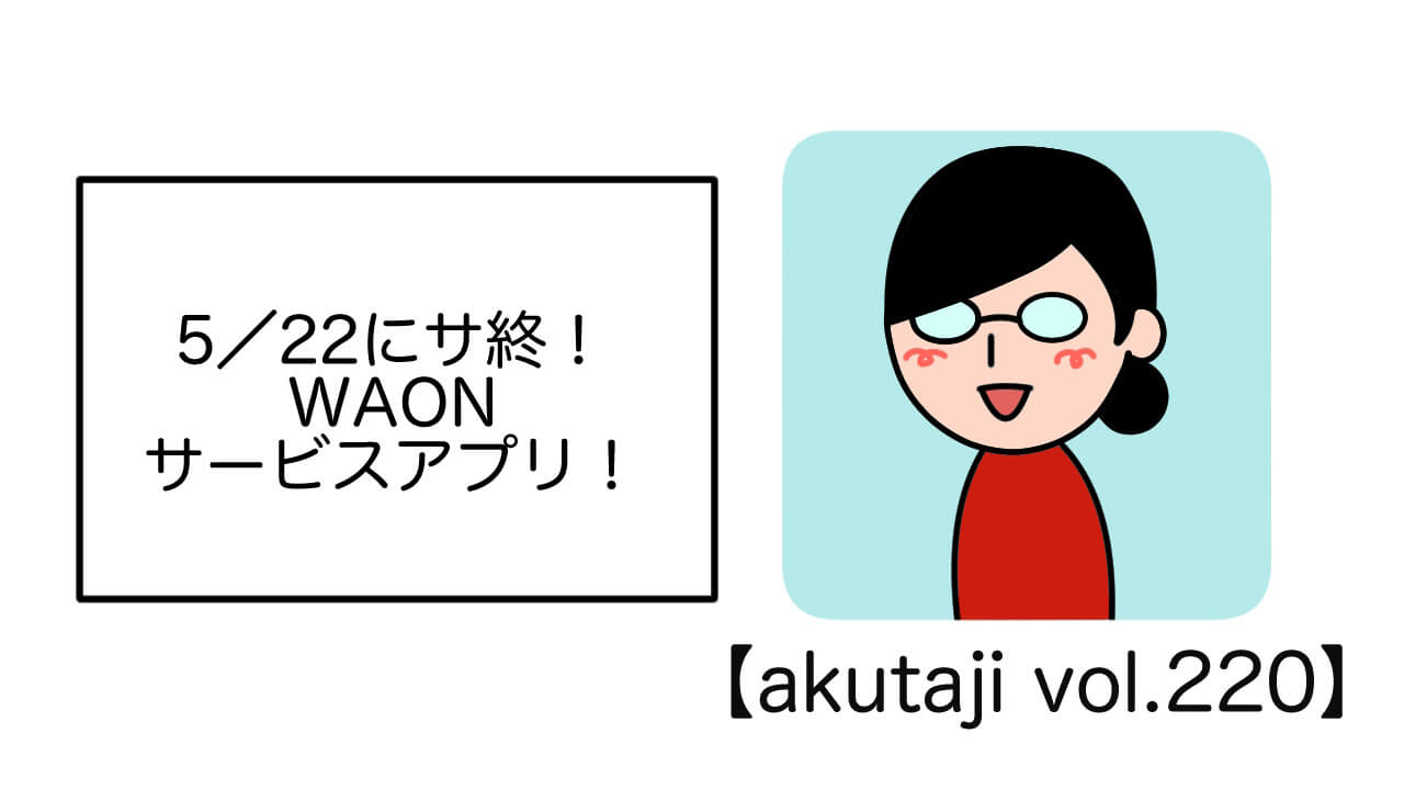 5/22にサ終！WAONサービスアプリ！【akutaji Vol.220】