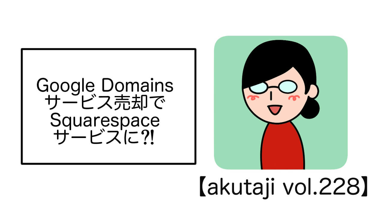 Google Domainsサービス売却でSquarespaceサービスに？！ 【akutaji Vol.228】