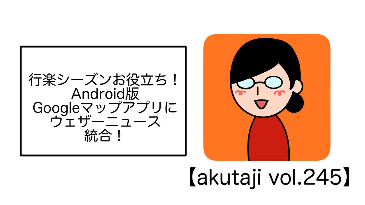 行楽シーズンお役立ち！Android版Google マップにウェザーニュース統合！【akutaji Vol.245】